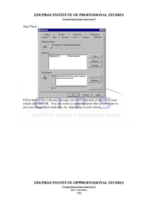 EDUPROZ INSTITUTE OF PROFESSIONAL STUDIES
                     (YOUR EDUCATION YOUR WAY)
Step Three:




Fill in the text box with any message you want to include at the end of your
emails and click OK. You can create as many signature files as you want so
you can change them randomly, etc. depending on your mood.




                               186
        EDUPROZ INSTITUTE OF PROFESSIONAL STUDIES
                     (YOUR EDUCATION YOUR WAY)
                                      SEC-7, DWARKA
                                          186
 