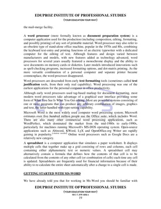 EDUPROZ INSTITUTE OF PROFESSIONAL STUDIES
                      (YOUR EDUCATION YOUR WAY)
the mail-merge facility.

A word processor (more formally known as document preparation system) is a
computer application used for the production (including composition, editing, formatting,
and possibly printing) of any sort of printable material. Word processor may also refer to
an obsolete type of stand-alone office machine, popular in the 1970s and 80s, combining
the keyboard text-entry and printing functions of an electric typewriter with a dedicated
computer for the editing of text. Although features and design varied between
manufacturers and models, with new features added as technology advanced, word
processors for several years usually featured a monochrome display and the ability to
save documents on memory cards or diskettes. Later models introduced innovations such
as spell-checking programs, increased formatting options, and dot-matrix printing. As the
more versatile combination of a personal computer and separate printer became
commonplace, the word processor disappeared.
Word processors are descended from early text formatting tools (sometimes called text
justification tools, from their only real capability). Word processing was one of the
earliest applications for the personal computer in office productivity.
Although early word processors used tag-based markup for document formatting, most
modern word processors take advantage of a graphical user interface providing some
form of What You See Is What You Get editing. Most are powerful systems consisting of
one or more programs that can produce any arbitrary combination of images, graphics
and text, the latter handled with type-setting capability.
Microsoft Word is the most widely used computer word processing system; Microsoft
estimates over five hundred million people use the Office suite, which includes Word.
There are also many other commercial word processing applications, such as
WordPerfect, which dominated the market from the mid-1980s to early-1990s,
particularly for machines running Microsoft's MS-DOS operating system. Open-source
applications such as Abiword, KWord, LyX and OpenOffice.org Writer are rapidly
gaining in popularity.[citation needed] Online word processors such as Google Docs are a
relatively new category.
A spreadsheet is a computer application that simulates a paper worksheet. It displays
multiple cells that together make up a grid consisting of rows and columns, each cell
containing either alphanumeric text or numeric values. A spreadsheet cell may
alternatively contain a formula that defines how the contents of that cell is to be
calculated from the contents of any other cell (or combination of cells) each time any cell
is updated. Spreadsheets are frequently used for financial information because of their
ability to re-calculate the entire sheet automatically after a change to a single cell is made.

GETTING STARTED WITH MS-WORD

We have already told you that for working in Ms-Word you should be familiar with
                                 19
         EDUPROZ INSTITUTE OF PROFESSIONAL STUDIES
                      (YOUR EDUCATION YOUR WAY)
                                        SEC-7, DWARKA
                                              19
 