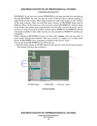EDUPROZ INSTITUTE OF PROFESSIONAL STUDIES
                     (YOUR EDUCATION YOUR WAY)
WINDOWS. If you have not covered WINDOWS so far then read that first and then go
through MS-WORD. By now you must be aware of the fact that a software package is
improved from time to time. These improvements are sold in the market as new versions
of the same software. Thus you will find many versions of MS-WORD being used in
different offices. In this lesson we will cover the version MS-WORD 97, which is latest
in the market and contain many improvements over the older versions. However, you do
not have to worry if you have an older version such as WORD 6.0 or WORD 95. All the
commands available in these older versions are also available in WORD 97 and they are
compatible.
While working in MS-WORD you have to work with a mouse. Also one can work, to
some extent, through the keyboard. The use of mouse is simpler as it is fully menu
driven. In MS-WORD every command is available in the form of ‘icons’.
You can go inside MS-WORD by the following way
1. Take the mouse pointer to START button on the task bar. Click the left mouse button.
    The monitor will show like as follows:




                 START button         TASK BAR        click here clock

                                   Screen Layout




                                20
        EDUPROZ INSTITUTE OF PROFESSIONAL STUDIES
                     (YOUR EDUCATION YOUR WAY)
                                     SEC-7, DWARKA
                                          20
 