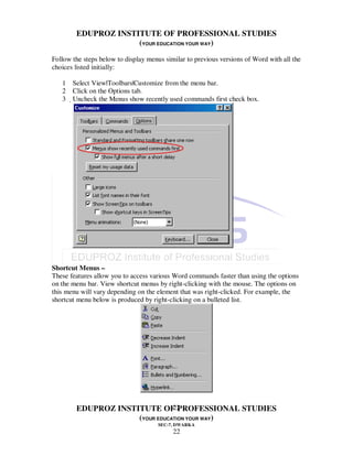 EDUPROZ INSTITUTE OF PROFESSIONAL STUDIES
                     (YOUR EDUCATION YOUR WAY)
Follow the steps below to display menus similar to previous versions of Word with all the
choices listed initially:

   1 Select View|Toolbars|Customize from the menu bar.
   2 Click on the Options tab.
   3 Uncheck the Menus show recently used commands first check box.




Shortcut Menus –
These features allow you to access various Word commands faster than using the options
on the menu bar. View shortcut menus by right-clicking with the mouse. The options on
this menu will vary depending on the element that was right-clicked. For example, the
shortcut menu below is produced by right-clicking on a bulleted list.




                                22
        EDUPROZ INSTITUTE OF PROFESSIONAL STUDIES
                     (YOUR EDUCATION YOUR WAY)
                                     SEC-7, DWARKA
                                           22
 