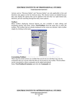 EDUPROZ INSTITUTE OF PROFESSIONAL STUDIES
                     (YOUR EDUCATION YOUR WAY)
Actions such as "Decrease Indent" and "Increase Indent" are only applicable to lists and
therefore only appear on the list shortcut menu. The shortcut menus are helpful because
they only display the options that can be applied to the item that was right-clicked and,
therefore, prevent searching through the many menu options.

Toolbars
Many toolbars displaying shortcut buttons are also available to make editing and
formatting quicker and easier. Select View|Toolbars from the menu bar to select the
toolbars. The toolbars that are already displayed on the screen are checked. Add a toolbar
simply by clicking on the name.




Customizing Toolbars
There may be certain actions on a toolbar that you do not use and there may also be
commands that you execute often but that are not located on any toolbar. Word toolbars
can be customized so these commands can be added and deleted.
Select View|Toolbars|Customize and click the Commands tab.




                                23
        EDUPROZ INSTITUTE OF PROFESSIONAL STUDIES
                     (YOUR EDUCATION YOUR WAY)
                                      SEC-7, DWARKA
                                           23
 