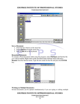 EDUPROZ INSTITUTE OF PROFESSIONAL STUDIES
                     (YOUR EDUCATION YOUR WAY)




Save a Document
   1 Click the Save button on the menu bar.
   2 Select File|Save from the menu bar.
   3 Press CTRL+S on the keyboard.

Renaming Documents
To rename a Word document while using the program, select File|Open and find the file
you want to rename. Right-click on the document name with the mouse and select
Rename from the shortcut menu. Type the new name for the file and press the ENTER
key.




Working on Multiple Documents -
Several documents can be opened simultaneously if you are typing or editing multiple

                                25
        EDUPROZ INSTITUTE OF PROFESSIONAL STUDIES
                     (YOUR EDUCATION YOUR WAY)
                                    SEC-7, DWARKA
                                         25
 