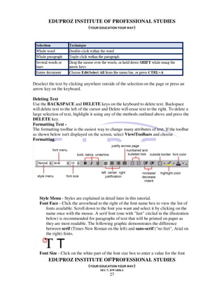 EDUPROZ INSTITUTE OF PROFESSIONAL STUDIES
                      (YOUR EDUCATION YOUR WAY)




Deselect the text by clicking anywhere outside of the selection on the page or press an
arrow key on the keyboard.

Deleting Text
Use the BACKSPACE and DELETE keys on the keyboard to delete text. Backspace
will delete text to the left of the cursor and Delete will erase text to the right. To delete a
large selection of text, highlight it using any of the methods outlined above and press the
DELETE key.
Formatting Text -
The formatting toolbar is the easiest way to change many attributes of text. If the toolbar
as shown below isn't displayed on the screen, select View|Toolbars and choose
Formatting.




    Style Menu - Styles are explained in detail later in this tutorial.
    Font Face - Click the arrowhead to the right of the font name box to view the list of
       fonts available. Scroll down to the font you want and select it by clicking on the
       name once with the mouse. A serif font (one with "feet" circled in the illustration
       below) is recommended for paragraphs of text that will be printed on paper as
       they are most readable. The following graphic demonstrates the difference
       between serif (Times New Roman on the left) and sans-serif ("no feet", Arial on
       the right) fonts.



    Font Size - Click on the white part of the font size box to enter a value for the font
                                             27
        EDUPROZ INSTITUTE OF PROFESSIONAL STUDIES
                                 (YOUR EDUCATION YOUR WAY)
                                         SEC-7, DWARKA
                                              27
 