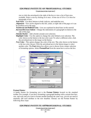 EDUPROZ INSTITUTE OF PROFESSIONAL STUDIES
                     (YOUR EDUCATION YOUR WAY)
          size or click the arrowhead to the right of the box to view a list of font sizes
          available. Select a size by clicking on it once. A font size of 10 or 12 is best for
          paragraphs of text.
   Font Style - Use these buttons to bold, italicize, and underline text.
   Alignment - Text can be aligned to the left, center, or right side of the page or it can
    be justified across the page.
    Numbered and Bulleted Lists - Lists are explained in detail later in this tutorial.
    Increase/Decrease Indent - Change the indentation of a paragraph in relation to the
          side of the page.
     Outside Border - Add a border around a text selection.
      Highlight Color - Use this option to change the color behind a text selection. The
          color shown on the button is the last color used. To select a different color, click
          the arrowhead next to the image on the button.
      Text Color - This option changes the color of the text. The color shown on the button
          is the last color chosen. Click the arrowhead next to the button image to select
          another color. The Font dialog box allows you to choose from a larger selection
          of formatting options. Select Format|Font from the menu bar to access the box




Format Painter
A handy feature for formatting text is the Format Painter located on the standard
toolbar. For example, if you have formatting a paragraph heading with a certain font face,
size, and style and you want to format another heading the same way, you do not need to
manually add each attribute to the new headline. Instead, use the Format Painter by
following these steps:

                                28
        EDUPROZ INSTITUTE OF PROFESSIONAL STUDIES
                     (YOUR EDUCATION YOUR WAY)
                                       SEC-7, DWARKA
                                             28
 