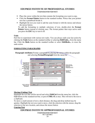 EDUPROZ INSTITUTE OF PROFESSIONAL STUDIES
                     (YOUR EDUCATION YOUR WAY)

   •  Place the cursor within the text that contains the formatting you want to copy.
   •  Click the Format Painter button in the standard toolbar. Notice that your pointer
      now has a paintbrush beside it.
   • Highlight the text you want to add the same format to with the mouse and release
      the mouse button.
    To add the formatting to multiple selections of text, double-click the Format
    Painter button instead of clicking once. The format painter then stays active until
    you press the ESC key to turn it off.

Undo
Feel free to experiment with various text styles. You can always undo your last action by
clicking the Undo button on the standard toolbar or selecting Edit|Undo... from the menu
bar. Click the Redo button on the standard toolbar or select Edit|Redo... to erase the
undo action.

FORMATTING PARAGRAPHS

 Paragraph Attributes Format a paragraph by placing the cursor within the paragraph
               and selecting Format|Paragraph from the menu.bar




Moving (Cutting) Text
Highlight the text that will be moved and select Edit|Cut from the menu bar, click the
Cut button on the standard tool bar, or press CTRL+X at once. This will move the text to
a clipboard.
To move a small amount of text a short distance, the drag-and-drop method may be
quicker. Highlight the text you want to move, click the selection with the mouse, drag the
selection to the new location, and release the mouse button.
Copying Text
                                             29
         EDUPROZ INSTITUTE OF PROFESSIONAL STUDIES
                               (YOUR EDUCATION YOUR WAY)
                                      SEC-7, DWARKA
                                           29
 
