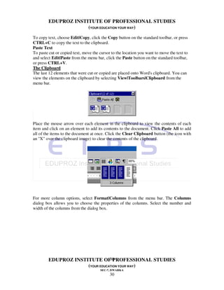 EDUPROZ INSTITUTE OF PROFESSIONAL STUDIES
                     (YOUR EDUCATION YOUR WAY)
To copy text, choose Edit|Copy, click the Copy button on the standard toolbar, or press
CTRL+C to copy the text to the clipboard.
Paste Text
To paste cut or copied text, move the cursor to the location you want to move the text to
and select Edit|Paste from the menu bar, click the Paste button on the standard toolbar,
or press CTRL+V.
The Clipboard
The last 12 elements that were cut or copied are placed onto Word's clipboard. You can
view the elements on the clipboard by selecting View|Toolbars|Clipboard from the
menu bar.




Place the mouse arrow over each element in the clipboard to view the contents of each
item and click on an element to add its contents to the document. Click Paste All to add
all of the items to the document at once. Click the Clear Clipboard button (the icon with
an "X" over the clipboard image) to clear the contents of the clipboard.




For more column options, select Format|Columns from the menu bar. The Columns
dialog box allows you to choose the properties of the columns. Select the number and
width of the columns from the dialog box.




                                30
        EDUPROZ INSTITUTE OF PROFESSIONAL STUDIES
                     (YOUR EDUCATION YOUR WAY)
                                      SEC-7, DWARKA
                                            30
 