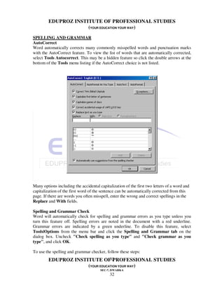 EDUPROZ INSTITUTE OF PROFESSIONAL STUDIES
                      (YOUR EDUCATION YOUR WAY)

SPELLING AND GRAMMAR
AutoCorrect
Word automatically corrects many commonly misspelled words and punctuation marks
with the AutoCorrect feature. To view the list of words that are automatically corrected,
select Tools Autocorrect. This may be a hidden feature so click the double arrows at the
bottom of the Tools menu listing if the AutoCorrect choice is not listed.




Many options including the accidental capitalization of the first two letters of a word and
capitalization of the first word of the sentence can be automatically corrected from this
page. If there are words you often misspell, enter the wrong and correct spellings in the
Replace and With fields.

Spelling and Grammar Check
Word will automatically check for spelling and grammar errors as you type unless you
turn this feature off. Spelling errors are noted in the document with a red underline.
Grammar errors are indicated by a green underline. To disable this feature, select
Tools|Options from the menu bar and click the Spelling and Grammar tab on the
dialog box. Uncheck "Check spelling as you type" and "Check grammar as you
type", and click OK.

To use the spelling and grammar checker, follow these steps:
                                 32
         EDUPROZ INSTITUTE OF PROFESSIONAL STUDIES
                      (YOUR EDUCATION YOUR WAY)
                                       SEC-7, DWARKA
                                            32
 