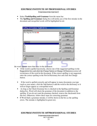 EDUPROZ INSTITUTE OF PROFESSIONAL STUDIES
                     (YOUR EDUCATION YOUR WAY)

   •   Select Tools|Spelling and Grammar from the menu bar.
   •   The Spelling and Grammar dialog box will notify you of the first mistake in the
       document and misspelled words will be highlighted in red.




the word appears more than once in the document.
    • If the word is spelled incorrectly, choose one of the suggested spellings in the
       Suggestions box and click the Change button or Change All button to correct all
       occurrences of the word in the document. If the correct spelling is not suggested,
       enter the correct spelling in the Not In Dictionary box and click the Change
       button.

   •     If the word is spelled correctly and will appear in many documents you type
       (such as your name), click the Add button to add the word to the dictionary so it
       will no longer appear as a misspelled word.
   •    As long as the Check Grammar box is checked in the Spelling and Grammar
       dialog box, Word will check the grammar of the document in addition to the
       spelling. If you do not want the grammar checked, remove the checkmark from
       this box. Otherwise, follow these steps for correcting grammar:
   •   If Word finds a grammar mistake, it will be shown in the box as the spelling
       errors. The mistake is highlighted in green text.




                                33
        EDUPROZ INSTITUTE OF PROFESSIONAL STUDIES
                     (YOUR EDUCATION YOUR WAY)
                                      SEC-7, DWARKA
                                            33
 