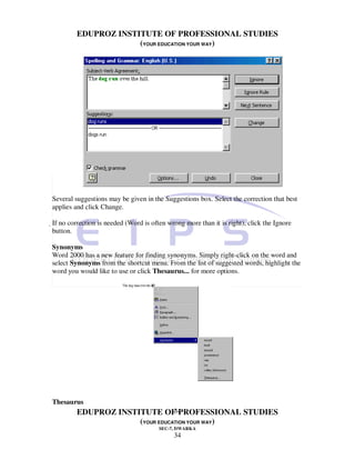 EDUPROZ INSTITUTE OF PROFESSIONAL STUDIES
                      (YOUR EDUCATION YOUR WAY)




Several suggestions may be given in the Suggestions box. Select the correction that best
applies and click Change.

If no correction is needed (Word is often wrong more than it is right), click the Ignore
 button.

Synonyms
Word 2000 has a new feature for finding synonyms. Simply right-click on the word and
select Synonyms from the shortcut menu. From the list of suggested words, highlight the
word you would like to use or click Thesaurus... for more options.




Thesaurus
                                 34
         EDUPROZ INSTITUTE OF PROFESSIONAL STUDIES
                      (YOUR EDUCATION YOUR WAY)
                                       SEC-7, DWARKA
                                             34
 