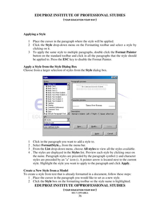 EDUPROZ INSTITUTE OF PROFESSIONAL STUDIES
                      (YOUR EDUCATION YOUR WAY)


Applying a Style

   1 Place the cursor in the paragraph where the style will be applied.
   2 Click the Style drop-down menu on the Formatting toolbar and select a style by
     clicking on it.
   3 To apply the same style to multiple paragraphs, double click the Format Painter
     button on the standard toolbar and click in all the paragraphs that the style should
     be applied to. Press the ESC key to disable the Format Painter.

Apply a Style from the Style Dialog Box
Choose from a larger selection of styles from the Style dialog box.




   1    Click in the paragraph you want to add a style to.
   2    Select Format|Style... from the menu bar.
   3     From the List drop-down menu, choose All styles to view all the styles available.
   4   The styles are displayed in the Styles list. Preview each style by clicking once on
        the name. Paragraph styles are preceded by the paragraph symbol () and character
        styles are preceded by an "a" icon (). A pointer arrow is located next to the current
        style. Highlight the style you want to apply to the paragraph and click Apply.

Create a New Style from a Model
To create a style from text that is already formatted in a document, follow these steps:
   1 Place the cursor in the paragraph you would like to set as a new style.
   2 Click the Style box on the formatting toolbar so the style name is highlighted.
                                              36
        EDUPROZ INSTITUTE OF PROFESSIONAL STUDIES
                                (YOUR EDUCATION YOUR WAY)
                                       SEC-7, DWARKA
                                            36
 