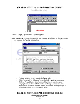 EDUPROZ INSTITUTE OF PROFESSIONAL STUDIES
                        (YOUR EDUCATION YOUR WAY)




                     2

Create a Simple Style from the Style Dialog Box

Select Format|Style... from the menu bar and click the New button on the Style dialog
    box to access the New Style dialog box.




       •    Type the name for the new style in the Name field.
       •    Select "Paragraph" or "Character" from the Style type drop-down menu.
       •    Click the Format button at the bottom of the window and choose the
             paragraph element that will be formatted for the style. Continue to make
             changes from the options from the Format button menu, making changes to
             the dialog boxes for each element you choose.


                                   37
           EDUPROZ INSTITUTE OF PROFESSIONAL STUDIES
                        (YOUR EDUCATION YOUR WAY)
                                      SEC-7, DWARKA
                                           37
 