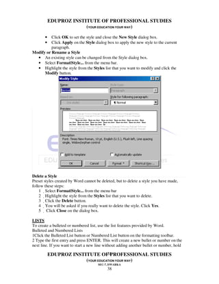 EDUPROZ INSTITUTE OF PROFESSIONAL STUDIES
                        (YOUR EDUCATION YOUR WAY)

       •  Click OK to set the style and close the New Style dialog box.
       •  Click Apply on the Style dialog box to apply the new style to the current
          paragraph.
Modify or Rename a Style
  • An existing style can be changed from the Style dialog box.
  • Select Format|Style... from the menu bar.
  • Highlight the style from the Styles list that you want to modify and click the
      Modify button.




Delete a Style
Preset styles created by Word cannot be deleted, but to delete a style you have made,
follow these steps:
    1 Select Format|Style... from the menu bar
    2 Highlight the style from the Styles list that you want to delete.
    3 Click the Delete button.
    4 You will be asked if you really want to delete the style. Click Yes.
    5  Click Close on the dialog box.

LISTS
To create a bulleted or numbered list, use the list features provided by Word.
Bulleted and Numbered Lists
1Click the Bulleted List button or Numbered List button on the formatting toolbar.
2 Type the first entry and press ENTER. This will create a new bullet or number on the
next line. If you want to start a new line without adding another bullet or number, hold
                                   38
           EDUPROZ INSTITUTE OF PROFESSIONAL STUDIES
                        (YOUR EDUCATION YOUR WAY)
                                      SEC-7, DWARKA
                                            38
 