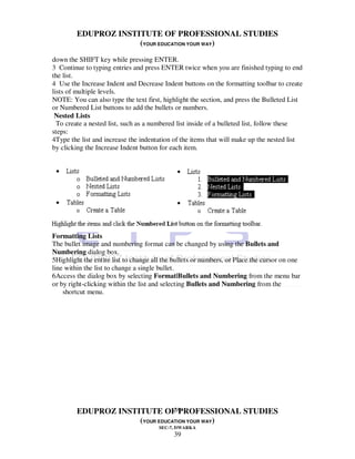 EDUPROZ INSTITUTE OF PROFESSIONAL STUDIES
                      (YOUR EDUCATION YOUR WAY)
down the SHIFT key while pressing ENTER.
3 Continue to typing entries and press ENTER twice when you are finished typing to end
the list.
4 Use the Increase Indent and Decrease Indent buttons on the formatting toolbar to create
lists of multiple levels.
NOTE: You can also type the text first, highlight the section, and press the Bulleted List
or Numbered List buttons to add the bullets or numbers.
 Nested Lists
  To create a nested list, such as a numbered list inside of a bulleted list, follow these
steps:
4Type the list and increase the indentation of the items that will make up the nested list
by clicking the Increase Indent button for each item.




Formatting Lists
The bullet image and numbering format can be changed by using the Bullets and
Numbering dialog box.
5Highlight the entire list to change all the bullets or numbers, or Place the cursor on one
line within the list to change a single bullet.
6Access the dialog box by selecting Format|Bullets and Numbering from the menu bar
or by right-clicking within the list and selecting Bullets and Numbering from the
    shortcut menu.




                                 39
         EDUPROZ INSTITUTE OF PROFESSIONAL STUDIES
                      (YOUR EDUCATION YOUR WAY)
                                       SEC-7, DWARKA
                                            39
 