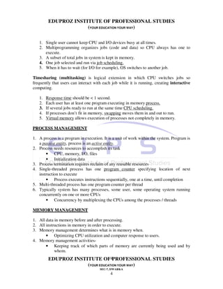 EDUPROZ INSTITUTE OF PROFESSIONAL STUDIES
                      (YOUR EDUCATION YOUR WAY)

   1. Single user cannot keep CPU and I/O devices busy at all times.
   2. Multiprogramming organizes jobs (code and data) so CPU always has one to
      execute.
   3. A subset of total jobs in system is kept in memory.
   4. One job selected and run via job scheduling.
   5. When it has to wait (for I/O for example), OS switches to another job.

Timesharing (multitasking) is logical extension in which CPU switches jobs so
frequently that users can interact with each job while it is running, creating interactive
computing.

   1.   Response time should be < 1 second.
   2.   Each user has at least one program executing in memory process.
   3.   If several jobs ready to run at the same time CPU scheduling.
   4.   If processes don’t fit in memory, swapping moves them in and out to run.
   5.   Virtual memory allows execution of processes not completely in memory.

PROCESS MANAGEMENT

1. A process is a program in execution. It is a unit of work within the system. Program is
   a passive entity, process is an active entity.
2. Process needs resources to accomplish its task
       • CPU, memory, I/O, files
       • Initialization data
3. Process termination requires reclaim of any reusable resources
4. Single-threaded process has one program counter specifying location of next
   instruction to execute
       • Process executes instructions sequentially, one at a time, until completion
5. Multi-threaded process has one program counter per thread
6. Typically system has many processes, some user, some operating system running
   concurrently on one or more CPUs
       • Concurrency by multiplexing the CPUs among the processes / threads

MEMORY MANAGEMENT

1. All data in memory before and after processing.
2. All instructions in memory in order to execute.
3. Memory management determines what is in memory when.
       • Optimizing CPU utilization and computer response to users.
4. Memory management activities-
       • Keeping track of which parts of memory are currently being used and by
            whom.
         EDUPROZ INSTITUTE OF4PROFESSIONAL STUDIES
                      (YOUR EDUCATION YOUR WAY)
                                      SEC-7, DWARKA
                                            4
 