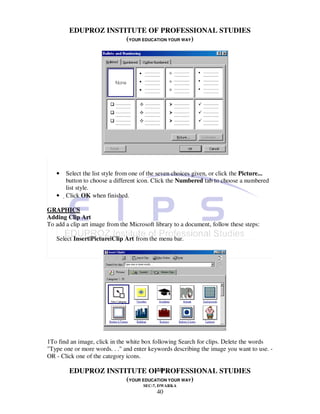 EDUPROZ INSTITUTE OF PROFESSIONAL STUDIES
                     (YOUR EDUCATION YOUR WAY)




   •   Select the list style from one of the seven choices given, or click the Picture...
        button to choose a different icon. Click the Numbered tab to choose a numbered
        list style.
   •   Click OK when finished.

GRAPHICS
Adding Clip Art
To add a clip art image from the Microsoft library to a document, follow these steps:

   Select Insert|Picture|Clip Art from the menu bar.




1To find an image, click in the white box following Search for clips. Delete the words
"Type one or more words. . ." and enter keywords describing the image you want to use. -
OR - Click one of the category icons.

                                40
        EDUPROZ INSTITUTE OF PROFESSIONAL STUDIES
                     (YOUR EDUCATION YOUR WAY)
                                      SEC-7, DWARKA
                                           40
 