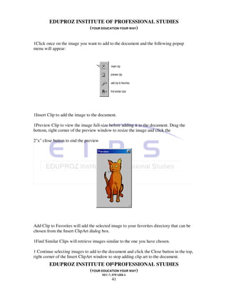 EDUPROZ INSTITUTE OF PROFESSIONAL STUDIES
                     (YOUR EDUCATION YOUR WAY)

1Click once on the image you want to add to the document and the following popup
menu will appear:




1Insert Clip to add the image to the document.

1Preview Clip to view the image full-size before adding it to the document. Drag the
bottom, right corner of the preview window to resize the image and click the

2"x" close button to end the preview




Add Clip to Favorites will add the selected image to your favorites directory that can be
chosen from the Insert ClipArt dialog box.

1Find Similar Clips will retrieve images similar to the one you have chosen.

1 Continue selecting images to add to the document and click the Close button in the top,
right corner of the Insert ClipArt window to stop adding clip art to the document.
                                41
        EDUPROZ INSTITUTE OF PROFESSIONAL STUDIES
                     (YOUR EDUCATION YOUR WAY)
                                       SEC-7, DWARKA
                                            41
 