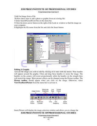 EDUPROZ INSTITUTE OF PROFESSIONAL STUDIES
                     (YOUR EDUCATION YOUR WAY)
2Add An Image from a File
3Follow these steps to add a photo or graphic from an existing file:
4 Select Insert|Picture|From File on the menu bar.
5 Click the down arrow button on the right of the Look in: window to find the image on
your computer.
6 Highlight the file name from the list and click the Insert button




Editing A Graphic
Activate the image you wish to edit by clicking on it once with the mouse. Nine handles
will appear around the graphic. Click and drag these handles to resize the image. The
handles on the corners will resize proportionally while the handles on the straight lines
will stretch the image. More picture effects can be changed using the Picture toolbar. The
Picture toolbar should appear when you click on the image. Otherwise, select
View|Toolbars|Picture from the menu bar to activate it.




Insert Picture will display the image selection window and allows you to change the
                                             42
         EDUPROZ INSTITUTE OF PROFESSIONAL STUDIES
                               (YOUR EDUCATION YOUR WAY)
                                      SEC-7, DWARKA
                                           42
 