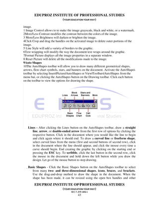 EDUPROZ INSTITUTE OF PROFESSIONAL STUDIES
                     (YOUR EDUCATION YOUR WAY)
image.
1 Image Control allows to to make the image grayscale, black and white, or a watermark.
2More/Less Contrast modifies the contrast between the colors of the image.
3 More/Less Brightness will darken or brighten the image.
4Click Crop and drag the handles on the activated image to delete outer portions of the
image.
5 Line Style will add a variety of borders to the graphic.
6Text wrapping will modify the way the document text wraps around the graphic.
7Format Picture displays all the image properties in a separate window.
8 Reset Picture will delete all the modifications made to the image.
9Auto Shapes
10The AutoShapes toolbar will allow you to draw many different geometrical shapes,
arrows, flow chart symbols, stars, and banners on the document. Activate the AutoShapes
toolbar by selecting Insert|Picture|AutoShapes or View|Toolbars|AutoShapes from the
menu bar, or clicking the AutoShapes button on the Drawing toolbar. Click each button
on the toolbar to view the options for drawing the shape.




   Lines - After clicking the Lines button on the AutoShapes toolbar, draw a straight
      line, arrow, or double-ended arrow from the first row of options by clicking the
      respective button. Click in the document where you would like the line to begin
      and click again where it should end. To draw a curved line or freeform shape,
      select curved lines from the menu (first and second buttons of second row), click
      in the document where the line should appear, and click the mouse every time a
      curve should begin. End creating the graphic by clicking on the starting end or
      pressing the ESC key. To scribble, click the last button in the second row, click
      the mouse in the document and hold down the left button while you draw the
      design. Let go of the mouse button to stop drawing.

   Basic Shapes - Click the Basic Shapes button on the AutoShapes toolbar to select
       from many two- and three-dimensional shapes, icons, braces, and brackets.
       Use the drag-and-drop method to draw the shape in the document. When the
       shape has been made, it can be resized using the open box handles and other

                                43
        EDUPROZ INSTITUTE OF PROFESSIONAL STUDIES
                     (YOUR EDUCATION YOUR WAY)
                                     SEC-7, DWARKA
                                          43
 