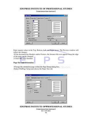 EDUPROZ INSTITUTE OF PROFESSIONAL STUDIES
                     (YOUR EDUCATION YOUR WAY)




Enter margin values in the Top, Bottom, Left, and Right boxes. The Preview window will
reflect the changes.
1If the document has Headers and/or Footers, the distance this text appears from the edge
of the page can be changed.
2 Click OK when finished.

Page Size and Orientation

1Change the orientation page within the Page Setup dialog box.
2Select File|Page Setup and choose the Paper Size tab.




                                46
        EDUPROZ INSTITUTE OF PROFESSIONAL STUDIES
                     (YOUR EDUCATION YOUR WAY)
                                     SEC-7, DWARKA
                                           46
 