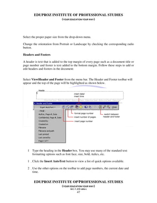 EDUPROZ INSTITUTE OF PROFESSIONAL STUDIES
                     (YOUR EDUCATION YOUR WAY)



Select the proper paper size from the drop-down menu.

Change the orientation from Portrait or Landscape by checking the corresponding radio
button.

Headers and Footers

A header is text that is added to the top margin of every page such as a document title or
page number and footer is text added to the bottom margin. Follow these steps to add or
edit headers and footers in the document:


Select View|Header and Footer from the menu bar. The Header and Footer toolbar will
appear and the top of the page will be highlighted as shown below.




   1 Type the heading in the Header box. You may use many of the standard text
     formatting options such as font face, size, bold, italics, etc.

   1 Click the Insert AutoText button to view a list of quick options available.

   2 Use the other options on the toolbar to add page numbers, the current date and
      time.


                                47
        EDUPROZ INSTITUTE OF PROFESSIONAL STUDIES
                     (YOUR EDUCATION YOUR WAY)
                                      SEC-7, DWARKA
                                           47
 
