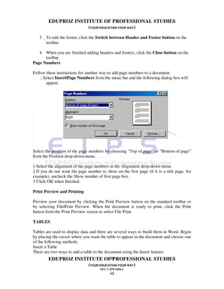 EDUPROZ INSTITUTE OF PROFESSIONAL STUDIES
                     (YOUR EDUCATION YOUR WAY)
   3 To edit the footer; click the Switch between Header and Footer button on the
      toolbar.

   4 When you are finished adding headers and footers, click the Close button on the
      toolbar.
Page Numbers

Follow these instructions for another way to add page numbers to a document.
    Select Insert|Page Numbers from the menu bar and the following dialog box will
       appear.




Select the position of the page numbers by choosing "Top of page" or "Bottom of page"
from the Position drop-down menu.

1 Select the alignment of the page numbers in the Alignment drop-down menu.
2 If you do not want the page number to show on the first page (if it is a title page, for
example), uncheck the Show number of first page box.
3 Click OK when finished.

Print Preview and Printing

Preview your document by clicking the Print Preview button on the standard toolbar or
by selecting File|Print Preview. When the document is ready to print, click the Print
button from the Print Preview screen or select File Print.

TABLES

Tables are used to display data and there are several ways to build them in Word. Begin
by placing the cursor where you want the table to appear in the document and choose one
of the following methods.
Insert a Table
There are two ways to add a table to the document using the Insert feature:
                                            48
          EDUPROZ INSTITUTE OF PROFESSIONAL STUDIES
                               (YOUR EDUCATION YOUR WAY)
                                      SEC-7, DWARKA
                                           48
 