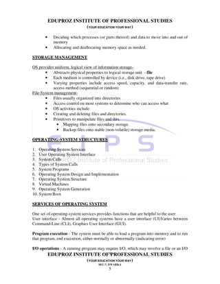EDUPROZ INSTITUTE OF PROFESSIONAL STUDIES
                        (YOUR EDUCATION YOUR WAY)

       •    Deciding which processes (or parts thereof) and data to move into and out of
            memory
       •    Allocating and deallocating memory space as needed.

STORAGE MANAGEMENT

OS provides uniform, logical view of information storage-
       • Abstracts physical properties to logical storage unit - file
       • Each medium is controlled by device (i.e., disk drive, tape drive)
       • Varying properties include access speed, capacity, and data-transfer rate,
           access method (sequential or random)
File-System management-
       • Files usually organized into directories
       • Access control on most systems to determine who can access what
       • OS activities include.
       • Creating and deleting files and directories.
       • Primitives to manipulate files and dirs.
             • Mapping files onto secondary storage.
             • Backup files onto stable (non-volatile) storage media.

OPERATING-SYSTEM STRUCTURES

1. Operating System Services
2. User Operating System Interface
3. System Calls
4. Types of System Calls
5. System Programs
6. Operating System Design and Implementation
7. Operating System Structure
8. Virtual Machines
9. Operating System Generation
10. System Boot

SERVICES OF OPERATING SYSTEM

One set of operating-system services provides functions that are helpful to the user:
User interface - Almost all operating systems have a user interface (UI)Varies between
Command-Line (CLI), Graphics User Interface (GUI).

Program execution - The system must be able to load a program into memory and to run
that program, end execution, either normally or abnormally (indicating error)

I/O operations - A running program may require I/O, which may involve a file or an I/O
        EDUPROZ INSTITUTE OF5PROFESSIONAL STUDIES
                              (YOUR EDUCATION YOUR WAY)
                                     SEC-7, DWARKA
                                           5
 