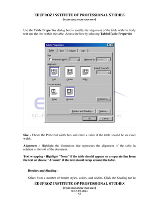 EDUPROZ INSTITUTE OF PROFESSIONAL STUDIES
                     (YOUR EDUCATION YOUR WAY)

Use the Table Properties dialog box to modify the alignment of the table with the body
text and the text within the table. Access the box by selecting Tables|Table Properties




Size - Check the Preferred width box and enter a value if the table should be an exact
width.

Alignment - Highlight the illustration that represents the alignment of the table in
relation to the text of the document.

Text wrapping - Highlight "None" if the table should appear on a separate line from
the text or choose "Around" if the text should wrap around the table.


   Borders and Shading –

   Select from a number of border styles, colors, and widths. Click the Shading tab to
                                52
        EDUPROZ INSTITUTE OF PROFESSIONAL STUDIES
                     (YOUR EDUCATION YOUR WAY)
                                     SEC-7, DWARKA
                                          52
 