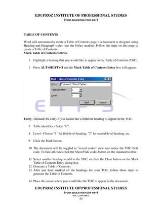 EDUPROZ INSTITUTE OF PROFESSIONAL STUDIES
                     (YOUR EDUCATION YOUR WAY)


TABLE OF CONTENTS

Word will automatically create a Table of Contents page if a document is designed using
Heading and Paragraph styles (see the Styles section). Follow the steps on this page to
create a Table of Contents.
Mark Table of Contents Entries

   1 Highlight a heading that you would like to appear in the Table of Contents (TOC).

   1 Press ALT+SHIFT+O and the Mark Table of Contents Entry box will appear.




Entry - Rename the entry if you would like a different heading to appear in the TOC.

   7 Table identifier - Select "C".

   8 Level - Choose "1" for first-level heading, "2" for second-level heading, etc.

   9 Click the Mark button.

   10 The document will be toggled to "reveal codes" view and notice the TOC field
      code. To hide all codes click the Show/Hide codes button on the standard toolbar.

   11 Select another heading to add to the TOC, or click the Close button on the Mark
      Table of Contents Entry dialog box.
   12 Generate a Table of Contents
   13 After you have marked all the headings for your TOC, follow these steps to
      generate the Table of Contents.

   14 Place the cursor where you would like the TOC to appear in the document.

                                54
        EDUPROZ INSTITUTE OF PROFESSIONAL STUDIES
                     (YOUR EDUCATION YOUR WAY)
                                      SEC-7, DWARKA
                                           54
 