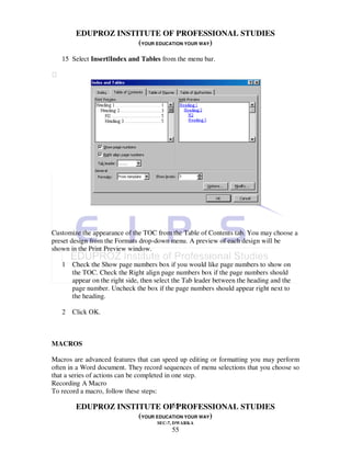 EDUPROZ INSTITUTE OF PROFESSIONAL STUDIES
                      (YOUR EDUCATION YOUR WAY)
    15 Select Insert|Index and Tables from the menu bar.






Customize the appearance of the TOC from the Table of Contents tab. You may choose a
preset design from the Formats drop-down menu. A preview of each design will be
shown in the Print Preview window.

    1 Check the Show page numbers box if you would like page numbers to show on
      the TOC. Check the Right align page numbers box if the page numbers should
      appear on the right side, then select the Tab leader between the heading and the
      page number. Uncheck the box if the page numbers should appear right next to
      the heading.

    2 Click OK.



MACROS

Macros are advanced features that can speed up editing or formatting you may perform
often in a Word document. They record sequences of menu selections that you choose so
that a series of actions can be completed in one step.
Recording A Macro
To record a macro, follow these steps:

                                 55
         EDUPROZ INSTITUTE OF PROFESSIONAL STUDIES
                      (YOUR EDUCATION YOUR WAY)
                                      SEC-7, DWARKA
                                           55
 