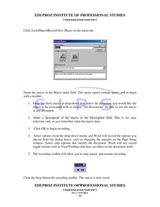 EDUPROZ INSTITUTE OF PROFESSIONAL STUDIES
                     (YOUR EDUCATION YOUR WAY)

Click Tools|Macro|Record New Macro on the menu bar.




Name the macro in the Macro name field. This name cannot contain spaces and or begin
with a number.

   1 From the Store macro in drop-down box, select the document you would like the
     macro to be associated with or choose "All Documents" be able to use the macro
     in any document.

   2    Enter a description of the macro in the Description field. This is for your
       reference only so you remember what the macro does.

   3    Click OK to begin recording.

   4    Select options from the drop-down menus and Word will record the options you
       choose from the dialog boxes, such as changing the margins on the Page Setup
       window. Select only options that modify the document. Word will not record
       toggle actions such as View|Toolbars that have no effect on the document itself.

   5 The recording toolbar will allow you to stop, pause, and resume recording.




Click the Stop button the recording toolbar. The macro is now saved.

                                56
        EDUPROZ INSTITUTE OF PROFESSIONAL STUDIES
                     (YOUR EDUCATION YOUR WAY)
                                       SEC-7, DWARKA
                                            56
 