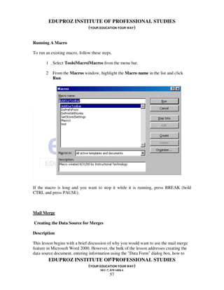 EDUPROZ INSTITUTE OF PROFESSIONAL STUDIES
                     (YOUR EDUCATION YOUR WAY)


Running A Macro

To run an existing macro, follow these steps.

       1 Select Tools|Macro|Macros from the menu bar.

       2 From the Macros window, highlight the Macro name in the list and click
         Run.




If the macro is long and you want to stop it while it is running, press BREAK (hold
CTRL and press PAUSE).



Mail Merge

Creating the Data Source for Merges

Description

This lesson begins with a brief discussion of why you would want to use the mail merge
feature in Microsoft Word 2000. However, the bulk of the lesson addresses creating the
data source document, entering information using the "Data Form" dialog box, how to
                                            57
         EDUPROZ INSTITUTE OF PROFESSIONAL STUDIES
                               (YOUR EDUCATION YOUR WAY)
                                      SEC-7, DWARKA
                                           57
 