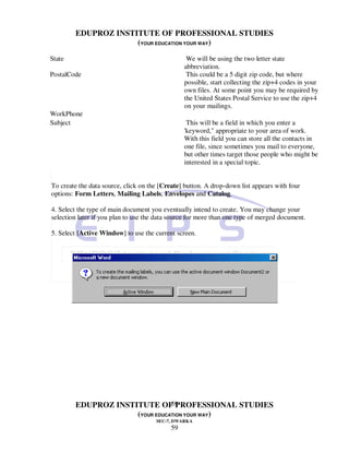 EDUPROZ INSTITUTE OF PROFESSIONAL STUDIES
                     (YOUR EDUCATION YOUR WAY)
State                                            We will be using the two letter state
                                                abbreviation.
PostalCode                                       This could be a 5 digit zip code, but where
                                                possible, start collecting the zip+4 codes in your
                                                own files. At some point you may be required by
                                                the United States Postal Service to use the zip+4
                                                on your mailings.
WorkPhone
Subject                                          This will be a field in which you enter a
                                                'keyword," appropriate to your area of work.
                                                With this field you can store all the contacts in
                                                one file, since sometimes you mail to everyone,
                                                but other times target those people who might be
                                                interested in a special topic.


To create the data source, click on the [Create] button. A drop-down list appears with four
options: Form Letters, Mailing Labels, Envelopes and Catalog.

4. Select the type of main document you eventually intend to create. You may change your
selection later if you plan to use the data source for more than one type of merged document.

5. Select [Active Window] to use the current screen.




                                59
        EDUPROZ INSTITUTE OF PROFESSIONAL STUDIES
                     (YOUR EDUCATION YOUR WAY)
                                      SEC-7, DWARKA
                                           59
 