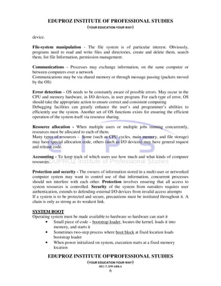 EDUPROZ INSTITUTE OF PROFESSIONAL STUDIES
                       (YOUR EDUCATION YOUR WAY)
device.

File-system manipulation - The file system is of particular interest. Obviously,
programs need to read and write files and directories, create and delete them, search
them, list file Information, permission management.

Communications – Processes may exchange information, on the same computer or
between computers over a network
Communications may be via shared memory or through message passing (packets moved
by the OS)

Error detection – OS needs to be constantly aware of possible errors. May occur in the
CPU and memory hardware, in I/O devices, in user program. For each type of error, OS
should take the appropriate action to ensure correct and consistent computing
Debugging facilities can greatly enhance the user’s and programmer’s abilities to
efficiently use the system. Another set of OS functions exists for ensuring the efficient
operation of the system itself via resource sharing.

Resource allocation - When multiple users or multiple jobs running concurrently,
resources must be allocated to each of them.
Many types of resources - Some (such as CPU cycles, main memory, and file storage)
may have special allocation code, others (such as I/O devices) may have general request
and release code.

Accounting - To keep track of which users use how much and what kinds of computer
resources

Protection and security - The owners of information stored in a multi-user or networked
computer system may want to control use of that information, concurrent processes
should not interfere with each other. Protection involves ensuring that all access to
system resources is controlled. Security of the system from outsiders requires user
authentication, extends to defending external I/O devices from invalid access attempts
If a system is to be protected and secure, precautions must be instituted throughout it. A
chain is only as strong as its weakest link.

SYSTEM BOOT
Operating system must be made available to hardware so hardware can start it
       • Small piece of code – bootstrap loader, locates the kernel, loads it into
            memory, and starts it
       • Sometimes two-step process where boot block at fixed location loads
           bootstrap loader
       • When power initialized on system, execution starts at a fixed memory
           location

          EDUPROZ INSTITUTE OF6PROFESSIONAL STUDIES
                       (YOUR EDUCATION YOUR WAY)
                                      SEC-7, DWARKA
                                            6
 