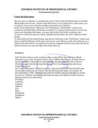EDUPROZ INSTITUTE OF PROFESSIONAL STUDIES
                      (YOUR EDUCATION YOUR WAY)

Create The Data Source

The next step is to identify or create the data source. Click on the [Get Data] button in the Mail
Merge Helper and, for now, choose Create Data Source. If you already have a data source, you
can open it, or you can use data from address book entries (ex. Outlook).
In the "Create Data Source" dialog box, the "Field Names in Header Row" window lists
commonly used field names. Remember, each field is a category of information. If you do not
want to use the default field names, you may either delete listed fields or add new ones.
To remove a field from the given listing, highlight the field name and click on [Remove Field
Name].
To add a field not in the default listing, type the new field name in the "Field Name" window and
click on [Add Field Name]. Field names must be one word. When you add a new field name it is
placed at the end of the list. To reposition it in the list, highlight the field name, then click the up
and down arrows you see at the right of the field names list.


 Exercise 1

 Click the [New] button on the standard toolbar or select FILE, New and choose Blank
 Document to get a new document window. Select TOOLS, Mail Merge, and click once on
 the [Create] button. Choose Form Letters from the drop-down list and click on [Active
 Window] to work with the existing blank screen. Now click on [Get Data] and choose
 Create Data Source.
 The "Create Data Source" dialog box appears. Add and remove fields from the field name
 list provided so that your list contains only the following field names. For example, the
 first listed field is "Title." Highlight that in the list of fields, and then click [Remove Field].
 Go down to "JobTitle" and highlight that field, and again click [Remove Field]. Continue
 deleting until you have this listing:
 FirstName
 LastName
 Company
 Address1
 City
 State
 PostalCode
 WorkPhone
 Subject




                                 60
         EDUPROZ INSTITUTE OF PROFESSIONAL STUDIES
                      (YOUR EDUCATION YOUR WAY)
                                         SEC-7, DWARKA
                                               60
 