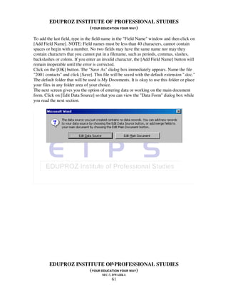 EDUPROZ INSTITUTE OF PROFESSIONAL STUDIES
                      (YOUR EDUCATION YOUR WAY)

To add the last field, type in the field name in the "Field Name" window and then click on
[Add Field Name]. NOTE: Field names must be less than 40 characters, cannot contain
spaces or begin with a number. No two fields may have the same name nor may they
contain characters that you cannot put in a filename, such as periods, commas, slashes,
backslashes or colons. If you enter an invalid character, the [Add Field Name] button will
remain inoperable until the error is corrected.
Click on the [OK] button. The "Save As" dialog box immediately appears. Name the file
"2001 contacts" and click [Save]. This file will be saved with the default extension ".doc."
The default folder that will be used is My Documents. It is okay to use this folder or place
your files in any folder area of your choice.
The next screen gives you the option of entering data or working on the main document
form. Click on [Edit Data Source] so that you can view the "Data Form" dialog box while
you read the next section.




                                 61
         EDUPROZ INSTITUTE OF PROFESSIONAL STUDIES
                      (YOUR EDUCATION YOUR WAY)
                                       SEC-7, DWARKA
                                            61
 
