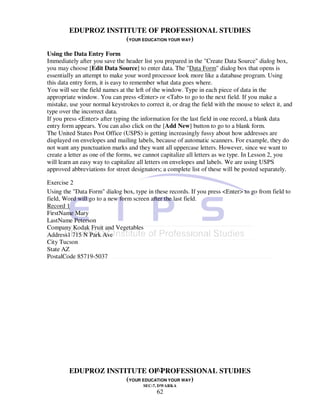EDUPROZ INSTITUTE OF PROFESSIONAL STUDIES
                      (YOUR EDUCATION YOUR WAY)

Using the Data Entry Form
Immediately after you save the header list you prepared in the "Create Data Source" dialog box,
you may choose [Edit Data Source] to enter data. The "Data Form" dialog box that opens is
essentially an attempt to make your word processor look more like a database program. Using
this data entry form, it is easy to remember what data goes where.
You will see the field names at the left of the window. Type in each piece of data in the
appropriate window. You can press <Enter> or <Tab> to go to the next field. If you make a
mistake, use your normal keystrokes to correct it, or drag the field with the mouse to select it, and
type over the incorrect data.
If you press <Enter> after typing the information for the last field in one record, a blank data
entry form appears. You can also click on the [Add New] button to go to a blank form.
The United States Post Office (USPS) is getting increasingly fussy about how addresses are
displayed on envelopes and mailing labels, because of automatic scanners. For example, they do
not want any punctuation marks and they want all uppercase letters. However, since we want to
create a letter as one of the forms, we cannot capitalize all letters as we type. In Lesson 2, you
will learn an easy way to capitalize all letters on envelopes and labels. We are using USPS
approved abbreviations for street designators; a complete list of these will be posted separately.

Exercise 2
Using the "Data Form" dialog box, type in these records. If you press <Enter> to go from field to
field, Word will go to a new form screen after the last field.
Record 1
FirstName Mary
LastName Peterson
Company Kodak Fruit and Vegetables
Address1 715 N Park Ave
City Tucson
State AZ
PostalCode 85719-5037




                                 62
         EDUPROZ INSTITUTE OF PROFESSIONAL STUDIES
                      (YOUR EDUCATION YOUR WAY)
                                       SEC-7, DWARKA
                                             62
 