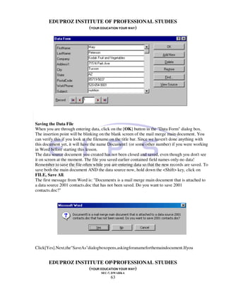 EDUPROZ INSTITUTE OF PROFESSIONAL STUDIES
                    (YOUR EDUCATION YOUR WAY)




Saving the Data File
When you are through entering data, click on the [OK] button in the "Data Form" dialog box.
The insertion point will be blinking on the blank screen of the mail merge main document. You
can verify this if you look at the filename on the title bar. Since we haven't done anything with
this document yet, it will have the name Document1 (or some other number) if you were working
in Word before starting this lesson.
The data source document you created has not been closed and saved, even though you don't see
it on screen at the moment. The file you saved earlier contained field names only-no data!
Remember to save the file often while you are entering data so that the new records are saved. To
save both the main document AND the data source now, hold down the <Shift> key, click on
FILE, Save All.
The first message from Word is: "Documentx is a mail merge main document that is attached to
a data source 2001 contacts.doc that has not been saved. Do you want to save 2001
contacts.doc?"




Click[Yes].Next,the"SaveAs"dialogboxopens,askingforanameforthemaindocument.Ifyou


                               63
       EDUPROZ INSTITUTE OF PROFESSIONAL STUDIES
                    (YOUR EDUCATION YOUR WAY)
                                     SEC-7, DWARKA
                                          63
 