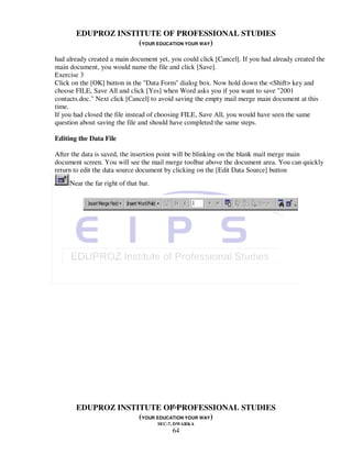 EDUPROZ INSTITUTE OF PROFESSIONAL STUDIES
                    (YOUR EDUCATION YOUR WAY)
had already created a main document yet, you could click [Cancel]. If you had already created the
main document, you would name the file and click [Save].
Exercise 3
Click on the [OK] button in the "Data Form" dialog box. Now hold down the <Shift> key and
choose FILE, Save All and click [Yes] when Word asks you if you want to save "2001
contacts.doc." Next click [Cancel] to avoid saving the empty mail merge main document at this
time.
If you had closed the file instead of choosing FILE, Save All, you would have seen the same
question about saving the file and should have completed the same steps.

Editing the Data File

After the data is saved, the insertion point will be blinking on the blank mail merge main
document screen. You will see the mail merge toolbar above the document area. You can quickly
return to edit the data source document by clicking on the [Edit Data Source] button
     Near the far right of that bar.




                               64
       EDUPROZ INSTITUTE OF PROFESSIONAL STUDIES
                    (YOUR EDUCATION YOUR WAY)
                                       SEC-7, DWARKA
                                            64
 