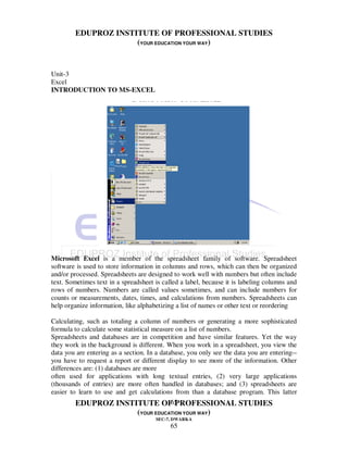 EDUPROZ INSTITUTE OF PROFESSIONAL STUDIES
                     (YOUR EDUCATION YOUR WAY)


Unit-3
Excel
INTRODUCTION TO MS-EXCEL




Microsoft Excel is a member of the spreadsheet family of software. Spreadsheet
software is used to store information in columns and rows, which can then be organized
and/or processed. Spreadsheets are designed to work well with numbers but often include
text. Sometimes text in a spreadsheet is called a label, because it is labeling columns and
rows of numbers. Numbers are called values sometimes, and can include numbers for
counts or measurements, dates, times, and calculations from numbers. Spreadsheets can
help organize information, like alphabetizing a list of names or other text or reordering

Calculating, such as totaling a column of numbers or generating a more sophisticated
formula to calculate some statistical measure on a list of numbers.
Spreadsheets and databases are in competition and have similar features. Yet the way
they work in the background is different. When you work in a spreadsheet, you view the
data you are entering as a section. In a database, you only see the data you are entering--
you have to request a report or different display to see more of the information. Other
differences are: (1) databases are more
often used for applications with long textual entries, (2) very large applications
(thousands of entries) are more often handled in databases; and (3) spreadsheets are
easier to learn to use and get calculations from than a database program. This latter
                                65
        EDUPROZ INSTITUTE OF PROFESSIONAL STUDIES
                     (YOUR EDUCATION YOUR WAY)
                                      SEC-7, DWARKA
                                            65
 