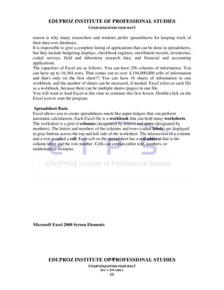 EDUPROZ INSTITUTE OF PROFESSIONAL STUDIES
                      (YOUR EDUCATION YOUR WAY)
reason is why many researchers and students prefer spreadsheets for keeping track of
their data over databases.
It is impossible to give a complete listing of applications that can be done in spreadsheets,
but they include budgeting displays, checkbook registers, enrollment records, inventories,
coded surveys, field and laboratory research data, and financial and accounting
applications.
The capacities of Excel are as follows. You can have 256 columns of information. You
can have up to 16,384 rows. That comes out to over 4,194,000,000 cells of information
and that's only on the first sheet!!! You can have 16 sheets of information in one
workbook, and the number of sheets can be increased, if needed. Excel refers to each file
as a workbook, because there can be multiple sheets (pages) in one file.
You will want to load Excel at this time to continue this first lesson. Double-click on the
Excel icon to start the program.

 Spreadsheet Basic
Excel allows you to create spreadsheets much like paper ledgers that can perform
automatic calculations. Each Excel file is a workbook that can hold many worksheets.
The worksheet is a grid of columns (designated by letters) and rows (designated by
numbers). The letters and numbers of the columns and rows (called labels) are displayed
in gray buttons across the top and left side of the worksheet. The intersection of a column
and a row is called a cell. Each cell on the spreadsheet has a cell address that is the
column letter and the row number. Cells can contain either text, numbers, or
mathematical formulas.




Microsoft Excel 2000 Screen Elements




                                 66
         EDUPROZ INSTITUTE OF PROFESSIONAL STUDIES
                      (YOUR EDUCATION YOUR WAY)
                                       SEC-7, DWARKA
                                             66
 