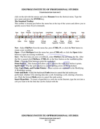 EDUPROZ INSTITUTE OF PROFESSIONAL STUDIES
                      (YOUR EDUCATION YOUR WAY)
click on the tab with the mouse and select Rename from the shortcut menu. Type the
new name and press the ENTER key.
The Standard Toolbar
This toolbar is located just below the menu bar at the top of the screen and allows you to
quickly access basic Excel commands.




New - Select File|New from the menu bar, press CTRL+N, or click the New button to
create a new workbook.
Open - Click File|Open from the menu bar, press CTRL+O, or click the Open folder
button to open an existing workbook.
Save - The first time you save a workbook, select File|Save As and name the file. After
the file is named click File|Save, CTRL+S, or the Save button on the standard toolbar.
Print - Click the Print button to print the worksheet.
Print Preview - This feature will allow you to preview the worksheet before it prints.
Spell Check - Use the spell checker to correct spelling errors on the worksheet.
Cut, Copy, Paste, and Format Painter - These actions are explained in the Modifying
A Worksheet section.
Undo and Redo - Click the backward Undo arrow to cancel the last action you
performed, whether it be entering data into a cell, formatting a cell, entering a function,
etc. Click the forward Redo arrow to cancel the undo action.
Insert Hyperlink - To insert a hyperlink to a web site on the Internet, type the text into a
cell you want to be the link that can be clicked with the




                                 68
         EDUPROZ INSTITUTE OF PROFESSIONAL STUDIES
                      (YOUR EDUCATION YOUR WAY)
                                       SEC-7, DWARKA
                                             68
 