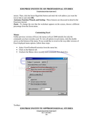 EDUPROZ INSTITUTE OF PROFESSIONAL STUDIES
                     (YOUR EDUCATION YOUR WAY)
mouse. Then, click the Insert Hyperlink button and enter the web address you want the
text to link to and click OK.
Autosum, Function Wizard, and Sorting - These features are discussed in detail in the
Functions tutorial.
Zoom - To change the size that the worksheet appears on the screen, choose a different
percentage from the Zoom menu.


                             Customizing Excel
Menus
Unlike previous versions of Excel, the menus in Excel 2000 initially list only the
commands you have recently used. To view all options in each menu, click the double
arrows at the bottom of the menu. If you would like to revert to the way older versions of
Excel displayed menu options, follow these steps:

   •   Select View|Toolbars|Customize from the menu bar.
   •   Click on the Options tab.
   •   Uncheck the Menus show recently used commands first check box.




Toolbars
                                69
        EDUPROZ INSTITUTE OF PROFESSIONAL STUDIES
                     (YOUR EDUCATION YOUR WAY)
                                      SEC-7, DWARKA
                                            69
 