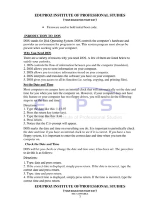 EDUPROZ INSTITUTE OF PROFESSIONAL STUDIES
                      (YOUR EDUCATION YOUR WAY)

                •   Firmware used to hold initial boot code.

INRODUCTION TO DOS
DOS stands for Disk Operating System. DOS controls the computer’s hardware and
provides an environment for programs to run. This system program must always be
present when working with your computer.
Why You Need DOS
There are a variety of reasons why you need DOS. A few of them are listed below to
satisfy your curiosity.
1. DOS controls the flow of information between you and the computer (translator).
2. DOS allows you to store information on your computer.
3. DOS allows you to retrieve information stored on your computer.
4. DOS interprets and translates the software you have on your computer.
5. DOS gives you access to all its function (i.e. saving, copying, and printing files).
Set the Date and Time
Most computers on campus have an internal clock that will automatically set the date and
time for you when you turn the computer on. However, if your computer does not have
this feature or your computer has two floppy drives, you will need to do the following
steps to set the date and time.
Directions:
1. Type the date like this: 1-15-97
2. Press the return key (enter key).
3. Type the time like this: 8:46
4. Press return.
5. Notice that the C:> prompt will appear.
DOS marks the date and time on everything you do. It is important to periodically check
the date and time if you have an internal clock to see if it is correct. If you have a two
floppy system, it is important to enter the correct date and time when you turn the
computer on.
. Check the Date and Time
DOS will let you check or change the date and time once it has been set. The procedure
to do this is as follows:
Directions:
1. Type: date and press return.
2. If the correct date is displayed, simply press return. If the date is incorrect, type the
correct date and press return.
3. Type: time and press return.
4. If the correct time is displayed, simply press return. If the time is incorrect, type the
correct time and press return.
         EDUPROZ INSTITUTE OF7PROFESSIONAL STUDIES
                      (YOUR EDUCATION YOUR WAY)
                                        SEC-7, DWARKA
                                               7
 