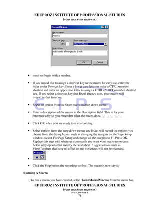 EDUPROZ INSTITUTE OF PROFESSIONAL STUDIES
                    (YOUR EDUCATION YOUR WAY)




  •   must not begin with a number.

  •   If you would like to assign a shortcut key to the macro for easy use, enter the
      letter under Shortcut key. Enter a lower case letter to make a CTRL+number
      shortcut and enter an upper case letter to assign a CTRL+SHIFT+number shortcut
      key. If you select a shortcut key that Excel already uses, your macro will
      overwrite that function.

  •   Select an option from the Store macro in drop-down menu.

  •   Enter a description of the macro in the Description field. This is for your
      reference only so you remember what the macro does.

  •   Click OK when you are ready to start recording.

  •   Select options from the drop down menus and Excel will record the options you
      choose from the dialog boxes, such as changing the margins on the Page Setup
      window. Select File|Page Setup and change all the margins to 1". Press OK.
      Replace this step with whatever commands you want your macro to execute.
      Select only options that modify the worksheet. Toggle actions such as
      View|Toolbars that have no effect on the worksheet will not be recorded.


  •

  •   Click the Stop button the recording toolbar. The macro is now saved.

Running A Macro

  To run a macro you have created, select Tools|Macro|Macros from the menu bar.
                               71
       EDUPROZ INSTITUTE OF PROFESSIONAL STUDIES
                    (YOUR EDUCATION YOUR WAY)
                                      SEC-7, DWARKA
                                           71
 