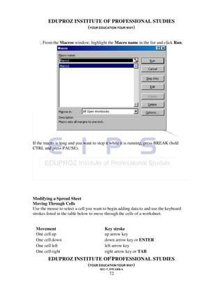 EDUPROZ INSTITUTE OF PROFESSIONAL STUDIES
                     (YOUR EDUCATION YOUR WAY)

   From the Macros window, highlight the Macro name in the list and click Run.




If the macro is long and you want to stop it while it is running, press BREAK (hold
CTRL and press PAUSE).




Modifying a Spread Sheet
Moving Through Cells
Use the mouse to select a cell you want to begin adding data to and use the keyboard
strokes listed in the table below to move through the cells of a worksheet.


 Movement                                Key stroke
 One cell up                             up arrow key
 One cell down                           down arrow key or ENTER
 One cell left                           left arrow key
 One cell right                          right arrow key or TAB
                                72
        EDUPROZ INSTITUTE OF PROFESSIONAL STUDIES
                     (YOUR EDUCATION YOUR WAY)
                                      SEC-7, DWARKA
                                           72
 