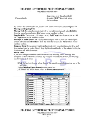 EDUPROZ INSTITUTE OF PROFESSIONAL STUDIES
                     (YOUR EDUCATION YOUR WAY)
                                           drag mouse over the cells or hold
 Cluster of cells                          down the SHIFT key while using
                                           the arrow keys


To activate the contents of a cell, double-click on the cell or click once and press F2.
Moving and Copying Cells
Moving Cells To cut cell contents that will be moved to another cell select Edit|Cut
from the menu bar or click the Cut button on the standard toolbar.
Copying Cells To copy the cell contents, select Edit|Copy from the menu bar or click
the Copy button on the standard toolbar.
Pasting Cut and Copied Cells Highlight the cell you want to paste the cut or copied
content into and select Edit|Paste from the menu bar or click the Paste button on the
standard toolbar.
Drag and Drop If you are moving the cell contents only a short distance, the drag-and-
drop method may be easier. Simply drag the highlighted border of the selected cell to the
destination cell with the mouse.
Freeze Panes
If you have a large worksheet with column and row headings, those headings will
disappear as the worksheet is scrolled. By using the Freeze Panes feature, the headings
can be visible at all times.

   Click the label of the row below the row that should remain frozen at the top of the
      worksheet.
   Select Window|Freeze Panes from the menu bar.
   To remove the frozen panes, select Window|Unfreeze Panes.




                                74
        EDUPROZ INSTITUTE OF PROFESSIONAL STUDIES
                     (YOUR EDUCATION YOUR WAY)
                                      SEC-7, DWARKA
                                           74
 