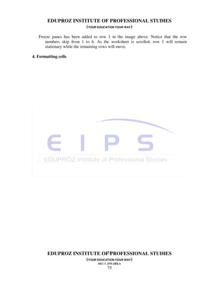 EDUPROZ INSTITUTE OF PROFESSIONAL STUDIES
                     (YOUR EDUCATION YOUR WAY)
   Freeze panes has been added to row 1 in the image above. Notice that the row
      numbers skip from 1 to 6. As the worksheet is scrolled, row 1 will remain
      stationary while the remaining rows will move.

4. Formatting cells




                                75
        EDUPROZ INSTITUTE OF PROFESSIONAL STUDIES
                     (YOUR EDUCATION YOUR WAY)
                                 SEC-7, DWARKA
                                      75
 
