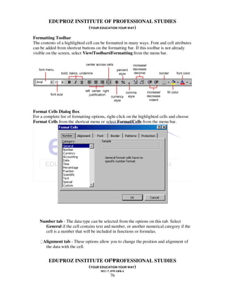 EDUPROZ INSTITUTE OF PROFESSIONAL STUDIES
                      (YOUR EDUCATION YOUR WAY)

Formatting Toolbar
The contents of a highlighted cell can be formatted in many ways. Font and cell attributes
can be added from shortcut buttons on the formatting bar. If this toolbar is not already
visible on the screen, select View|Toolbars|Formatting from the menu bar.




Format Cells Dialog Box
For a complete list of formatting options, right-click on the highlighted cells and choose
Format Cells from the shortcut menu or select Format|Cells from the menu bar.




   Number tab - The data type can be selected from the options on this tab. Select
     General if the cell contains text and number, or another numerical category if the
     cell is a number that will be included in functions or formulas.

   Alignment tab - These options allow you to change the position and alignment of
      the data with the cell.


                                 76
         EDUPROZ INSTITUTE OF PROFESSIONAL STUDIES
                      (YOUR EDUCATION YOUR WAY)
                                       SEC-7, DWARKA
                                            76
 