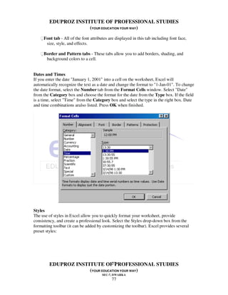 EDUPROZ INSTITUTE OF PROFESSIONAL STUDIES
                     (YOUR EDUCATION YOUR WAY)
   Font tab - All of the font attributes are displayed in this tab including font face,
      size, style, and effects.

   Border and Pattern tabs - These tabs allow you to add borders, shading, and
      background colors to a cell.


Dates and Times
If you enter the date "January 1, 2001" into a cell on the worksheet, Excel will
automatically recognize the text as a date and change the format to "1-Jan-01". To change
the date format, select the Number tab from the Format Cells window. Select "Date"
from the Category box and choose the format for the date from the Type box. If the field
is a time, select "Time" from the Category box and select the type in the right box. Date
and time combinations aralso listed. Press OK when finished.




Styles
The use of styles in Excel allow you to quickly format your worksheet, provide
consistency, and create a professional look. Select the Styles drop-down box from the
formatting toolbar (it can be added by customizing the toolbar). Excel provides several
preset styles:




                                77
        EDUPROZ INSTITUTE OF PROFESSIONAL STUDIES
                     (YOUR EDUCATION YOUR WAY)
                                       SEC-7, DWARKA
                                             77
 