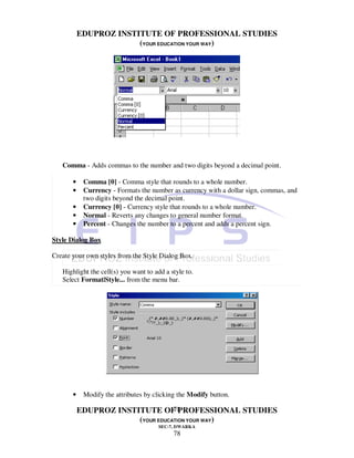 EDUPROZ INSTITUTE OF PROFESSIONAL STUDIES
                        (YOUR EDUCATION YOUR WAY)




   Comma - Adds commas to the number and two digits beyond a decimal point.

       •    Comma [0] - Comma style that rounds to a whole number.
       •    Currency - Formats the number as currency with a dollar sign, commas, and
            two digits beyond the decimal point.
       •    Currency [0] - Currency style that rounds to a whole number.
       •    Normal - Reverts any changes to general number format.
       •    Percent - Changes the number to a percent and adds a percent sign.

Style Dialog Box

Create your own styles from the Style Dialog Box.

   Highlight the cell(s) you want to add a style to.
   Select Format|Style... from the menu bar.




       •    Modify the attributes by clicking the Modify button.

                                   78
           EDUPROZ INSTITUTE OF PROFESSIONAL STUDIES
                        (YOUR EDUCATION YOUR WAY)
                                       SEC-7, DWARKA
                                            78
 